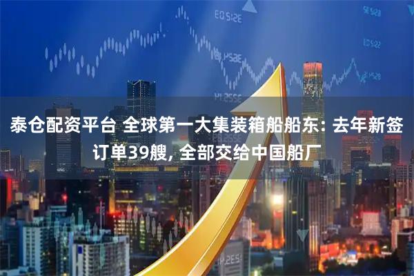 泰仓配资平台 全球第一大集装箱船船东: 去年新签订单39艘, 全部交给中国船厂