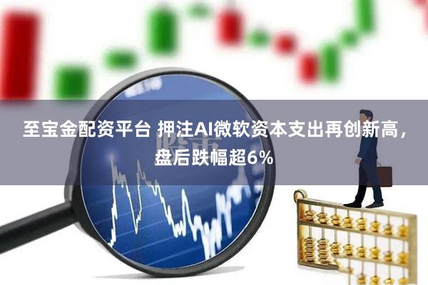 至宝金配资平台 押注AI微软资本支出再创新高，盘后跌幅超6%