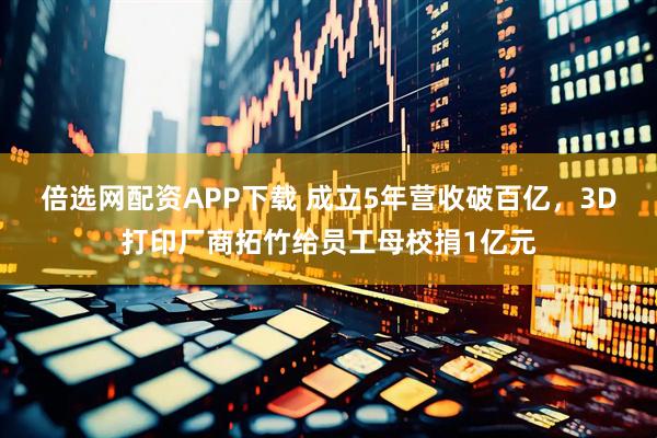 倍选网配资APP下载 成立5年营收破百亿，3D打印厂商拓竹给员工母校捐1亿元
