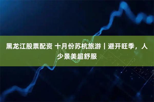 黑龙江股票配资 十月份苏杭旅游｜避开旺季，人少景美超舒服