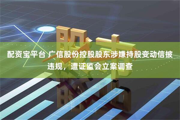 配资宝平台 广信股份控股股东涉嫌持股变动信披违规，遭证监会立案调查