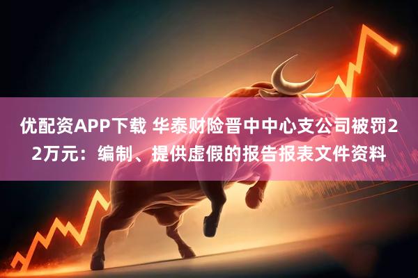 优配资APP下载 华泰财险晋中中心支公司被罚22万元：编制、提供虚假的报告报表文件资料